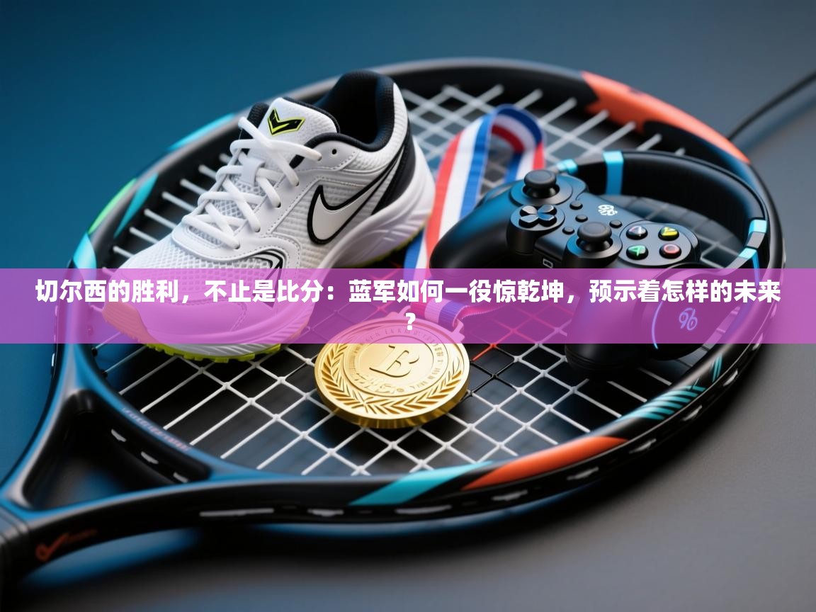 切尔西的胜利,不止是比分:蓝军如何一役惊乾坤,预示着怎样的未来? 第1张